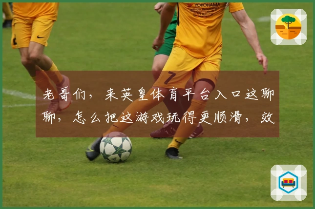老哥们，来英皇体育平台入口这聊聊，怎么把这游戏玩得更顺滑，效率立马提上来！