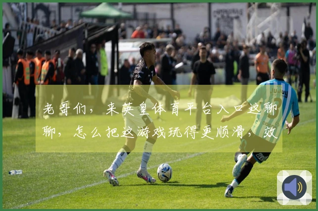 老哥们，来英皇体育平台入口这聊聊，怎么把这游戏玩得更顺滑，效率立马提上来！